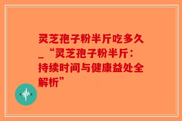 灵芝孢子粉半斤吃多久_“灵芝孢子粉半斤：持续时间与健康益处全解析”