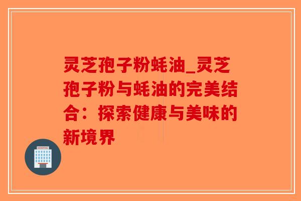 灵芝孢子粉蚝油_灵芝孢子粉与蚝油的完美结合：探索健康与美味的新境界
