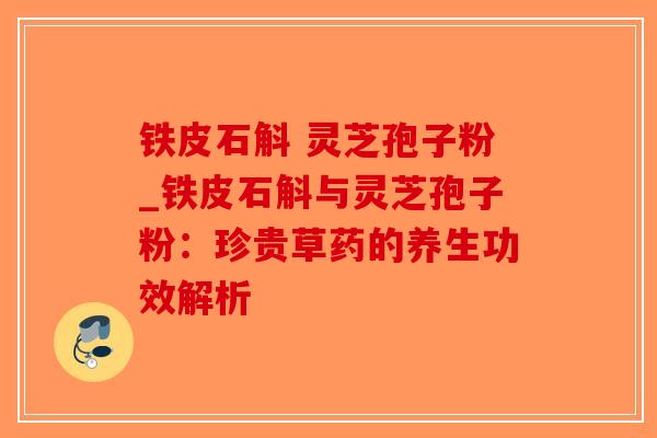 铁皮石斛 灵芝孢子粉_铁皮石斛与灵芝孢子粉：珍贵草药的养生功效解析