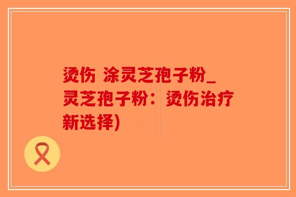烫伤 涂灵芝孢子粉_灵芝孢子粉：烫伤治疗新选择)