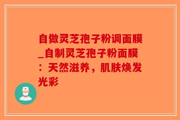 自做灵芝孢子粉调面膜_自制灵芝孢子粉面膜：天然滋养，肌肤焕发光彩