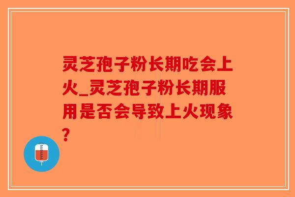 灵芝孢子粉长期吃会上火_灵芝孢子粉长期服用是否会导致上火现象? 灵芝孢子粉长期吃会上火_灵芝孢子粉长期服用是否会导致上火现象?