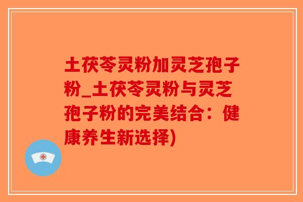 土茯苓灵粉加灵芝孢子粉_土茯苓灵粉与灵芝孢子粉的完美结合：健康养生新选择)