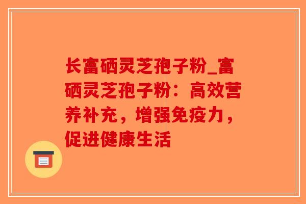 长富硒灵芝孢子粉_富硒灵芝孢子粉:高效营养补充,增强免疫力,促进健康生活 长富硒灵芝孢子粉_富硒灵芝孢子粉:高效营养补充,增强免疫力,促进健康生活