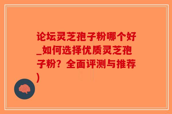 论坛灵芝孢子粉哪个好_如何选择优质灵芝孢子粉？全面评测与推荐)