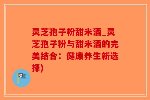 灵芝孢子粉甜米酒_灵芝孢子粉与甜米酒的完美结合：健康养生新选择)