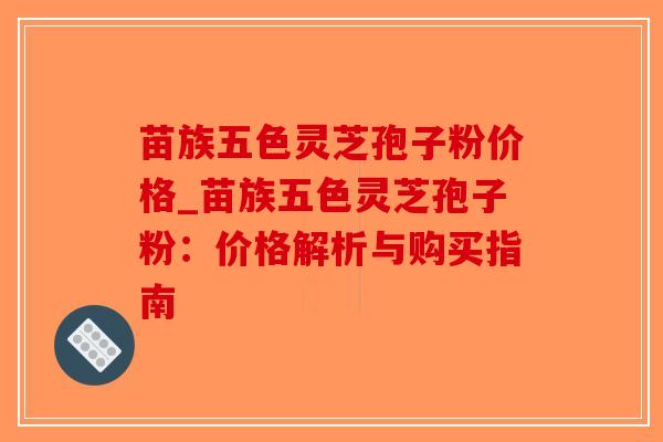 苗族五色灵芝孢子粉价格_苗族五色灵芝孢子粉：价格解析与购买指南