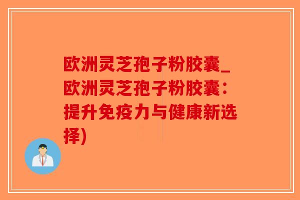 欧洲灵芝孢子粉胶囊_欧洲灵芝孢子粉胶囊：提升免疫力与健康新选择)