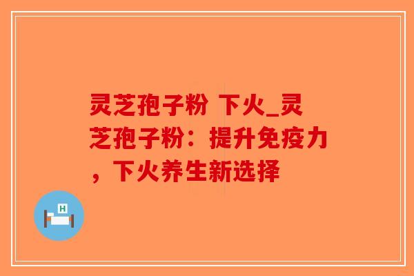 灵芝孢子粉 下火_灵芝孢子粉：提升免疫力，下火养生新选择