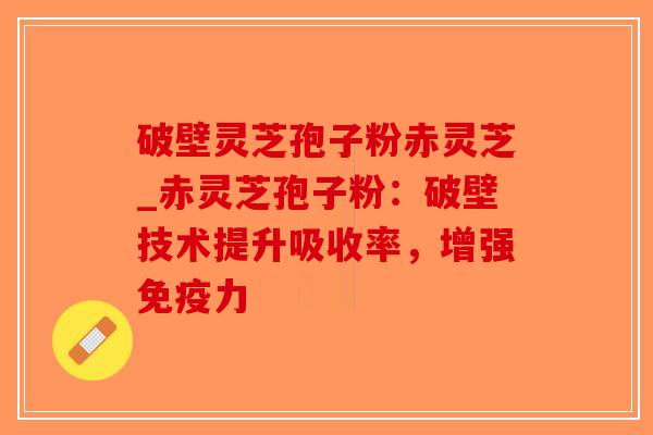 破壁灵芝孢子粉赤灵芝_赤灵芝孢子粉：破壁技术提升吸收率，增强免疫力