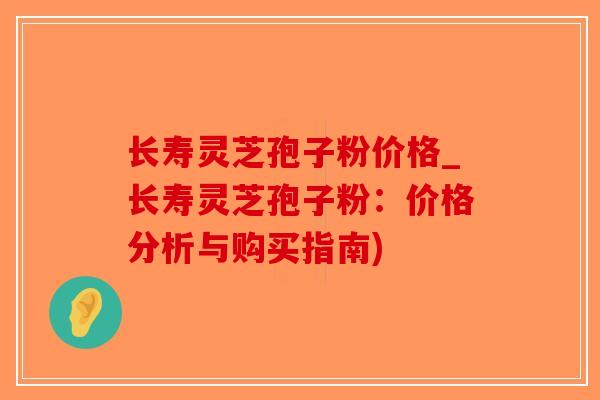 长寿灵芝孢子粉价格_长寿灵芝孢子粉：价格分析与购买指南)