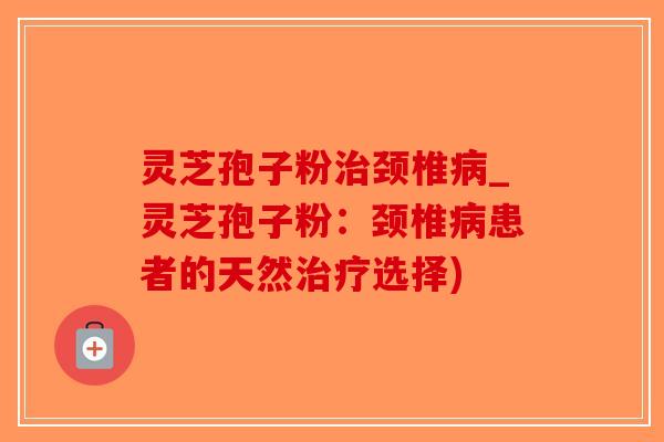 灵芝孢子粉治颈椎病_灵芝孢子粉：颈椎病患者的天然治疗选择)