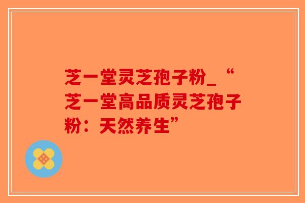 芝一堂灵芝孢子粉_“芝一堂高品质灵芝孢子粉：天然养生”