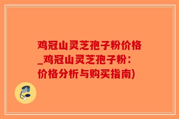 鸡冠山灵芝孢子粉价格_鸡冠山灵芝孢子粉：价格分析与购买指南)