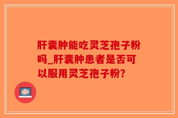 肝囊肿能吃灵芝孢子粉吗_肝囊肿患者是否可以服用灵芝孢子粉？