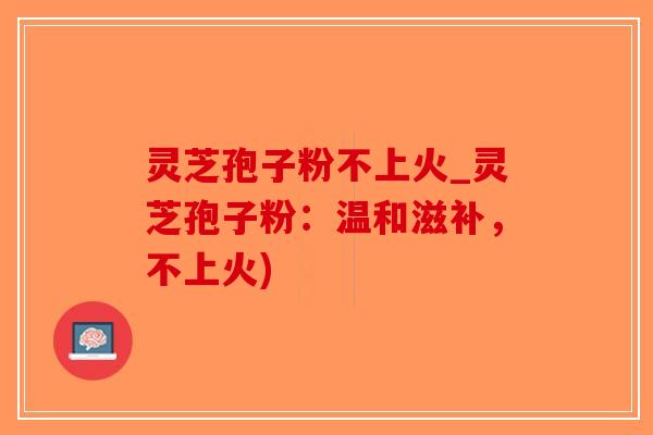 灵芝孢子粉不上火_灵芝孢子粉：温和滋补，不上火)
