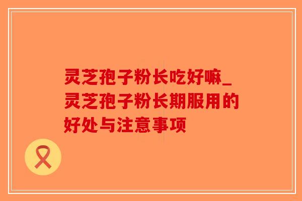 灵芝孢子粉长吃好嘛_灵芝孢子粉长期服用的好处与注意事项