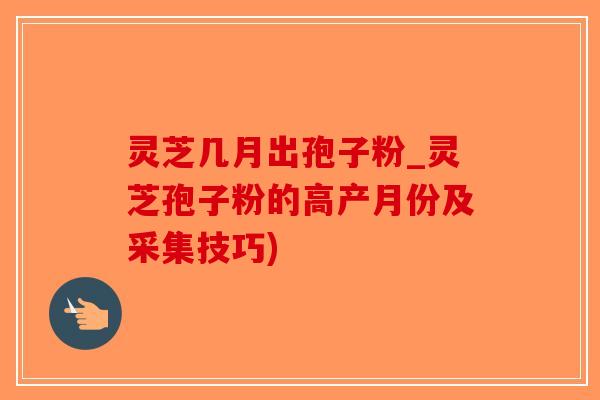 灵芝几月出孢子粉_灵芝孢子粉的高产月份及采集技巧)