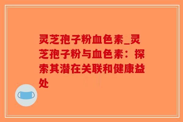 灵芝孢子粉血色素_灵芝孢子粉与血色素：探索其潜在关联和健康益处