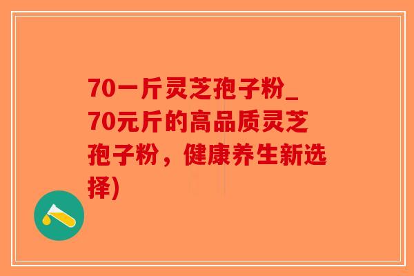 70一斤灵芝孢子粉_70元斤的高品质灵芝孢子粉，健康养生新选择)