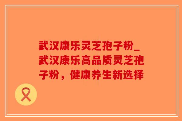 武汉康乐灵芝孢子粉_武汉康乐高品质灵芝孢子粉，健康养生新选择