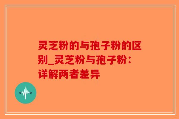 灵芝粉的与孢子粉的区别_灵芝粉与孢子粉：详解两者差异