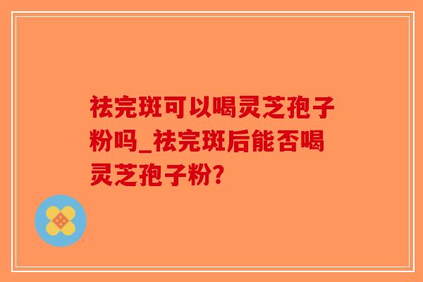 祛完斑可以喝灵芝孢子粉吗_祛完斑后能否喝灵芝孢子粉？