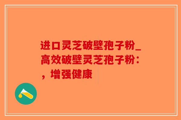 进口灵芝破壁孢子粉_高效破壁灵芝孢子粉：，增强健康