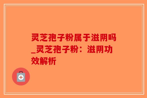 灵芝孢子粉属于滋阴吗_灵芝孢子粉：滋阴功效解析