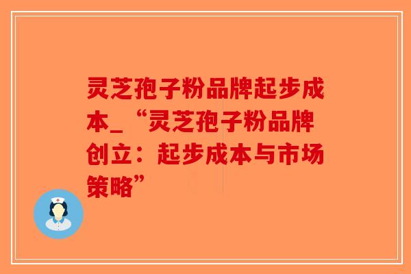 灵芝孢子粉品牌起步成本_“灵芝孢子粉品牌创立：起步成本与市场策略”