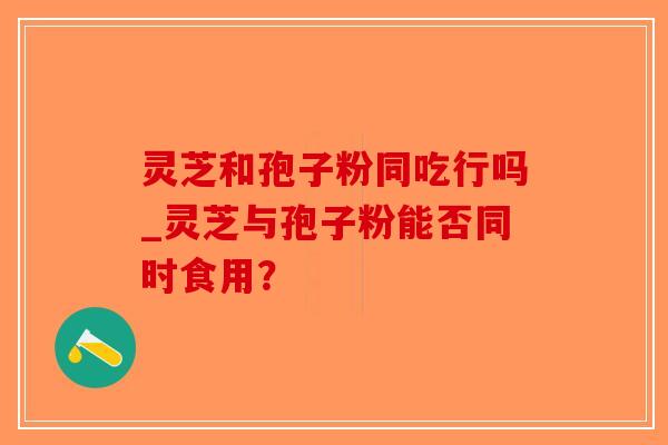 灵芝和孢子粉同吃行吗_灵芝与孢子粉能否同时食用？