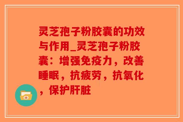 灵芝孢子粉胶囊的功效与作用_灵芝孢子粉胶囊：增强免疫力，改善睡眠，抗疲劳，抗氧化，保护肝脏