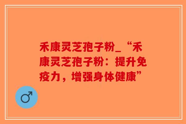 禾康灵芝孢子粉_“禾康灵芝孢子粉：提升免疫力，增强身体健康”