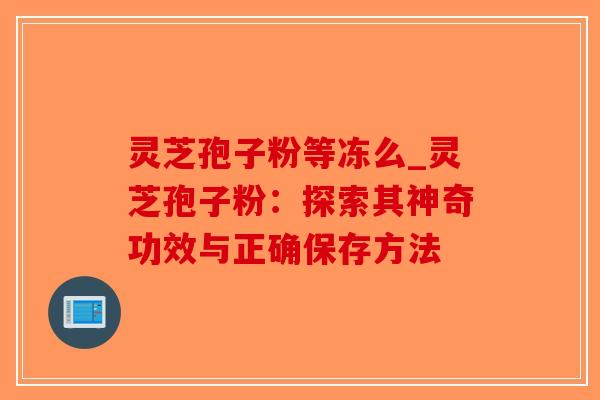 灵芝孢子粉等冻么_灵芝孢子粉：探索其神奇功效与正确保存方法