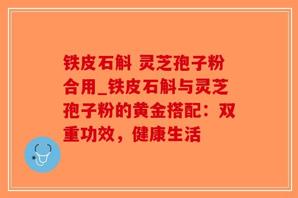 铁皮石斛 灵芝孢子粉合用_铁皮石斛与灵芝孢子粉的黄金搭配：双重功效，健康生活