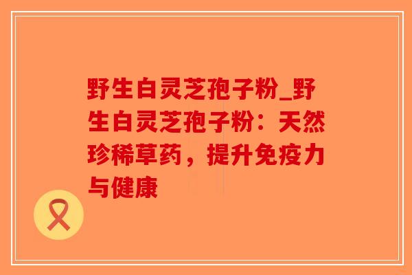 野生白灵芝孢子粉_野生白灵芝孢子粉：天然珍稀草药，提升免疫力与健康