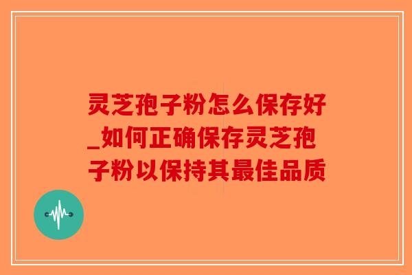 灵芝孢子粉怎么保存好_如何正确保存灵芝孢子粉以保持其最佳品质