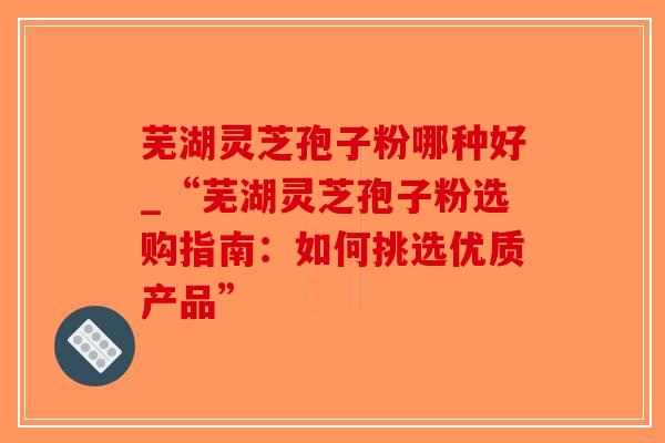 芜湖灵芝孢子粉哪种好_“芜湖灵芝孢子粉选购指南：如何挑选优质产品”