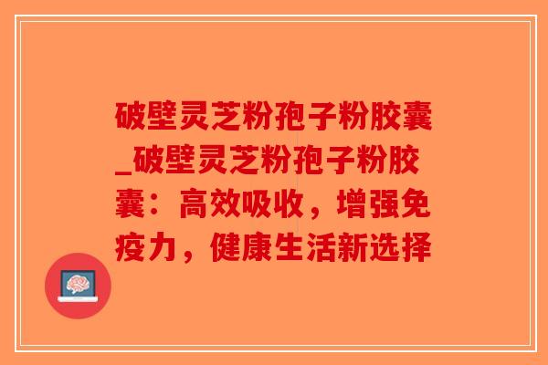 破壁灵芝粉孢子粉胶囊_破壁灵芝粉孢子粉胶囊：高效吸收，增强免疫力，健康生活新选择