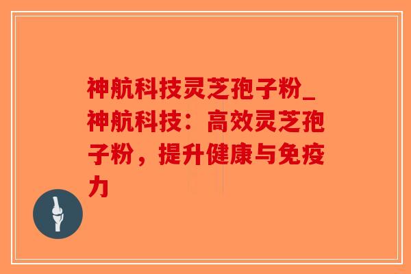 神航科技灵芝孢子粉_神航科技：高效灵芝孢子粉，提升健康与免疫力