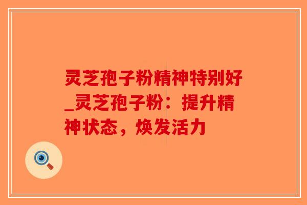 灵芝孢子粉精神特别好_灵芝孢子粉：提升精神状态，焕发活力
