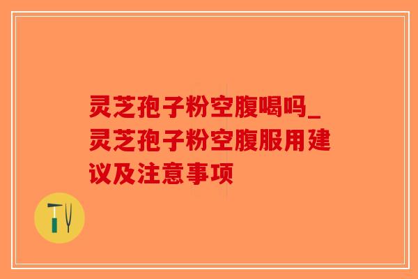 灵芝孢子粉空腹喝吗_灵芝孢子粉空腹服用建议及注意事项