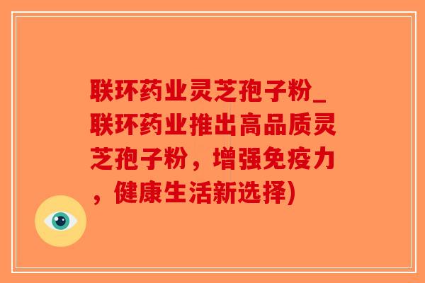 联环药业灵芝孢子粉_联环药业推出高品质灵芝孢子粉，增强免疫力，健康生活新选择)
