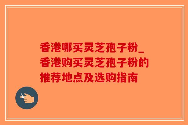 香港哪买灵芝孢子粉_香港购买灵芝孢子粉的推荐地点及选购指南