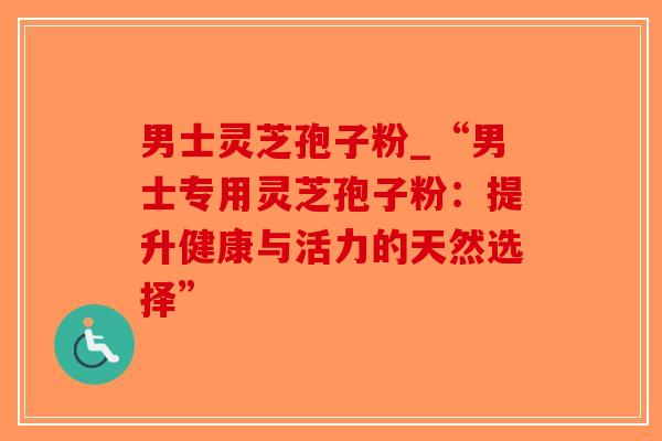 男士灵芝孢子粉_“男士专用灵芝孢子粉：提升健康与活力的天然选择”