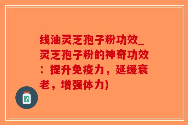 线油灵芝孢子粉功效_灵芝孢子粉的神奇功效：提升免疫力，延缓衰老，增强体力)