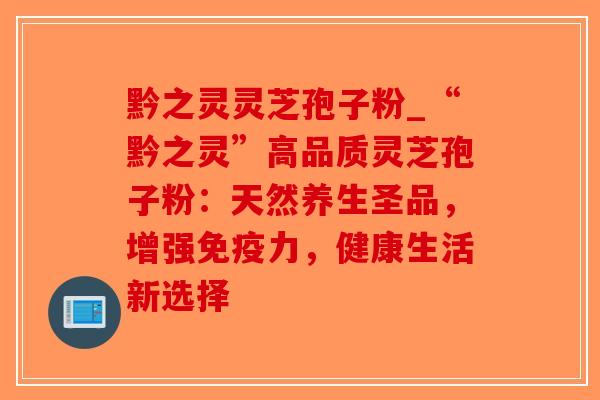 黔之灵灵芝孢子粉_“黔之灵”高品质灵芝孢子粉：天然养生圣品，增强免疫力，健康生活新选择
