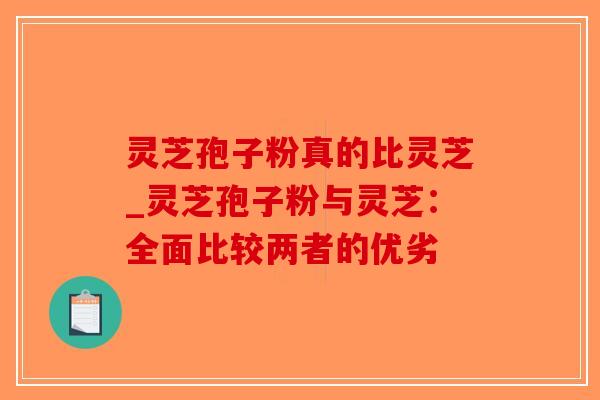 灵芝孢子粉真的比灵芝_灵芝孢子粉与灵芝：全面比较两者的优劣