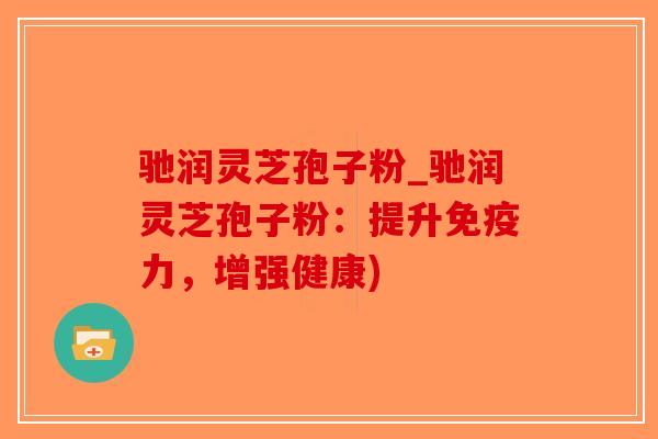 驰润灵芝孢子粉_驰润灵芝孢子粉：提升免疫力，增强健康)