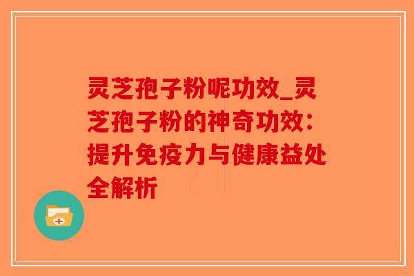 灵芝孢子粉呢功效_灵芝孢子粉的神奇功效：提升免疫力与健康益处全解析